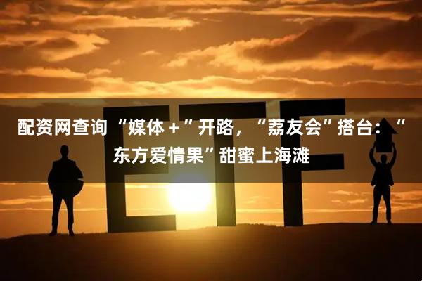 配资网查询 “媒体＋”开路，“荔友会”搭台：“东方爱情果”甜蜜上海滩