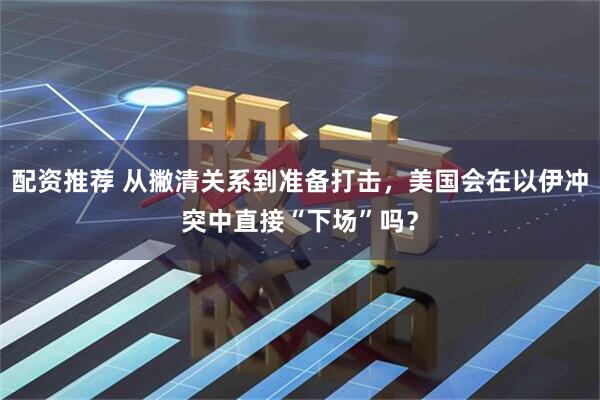 配资推荐 从撇清关系到准备打击，美国会在以伊冲突中直接“下场”吗？