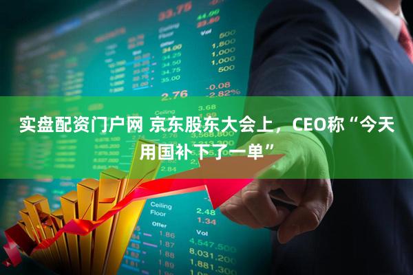 实盘配资门户网 京东股东大会上，CEO称“今天用国补下了一单”