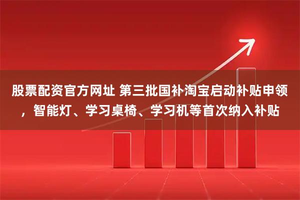 股票配资官方网址 第三批国补淘宝启动补贴申领，智能灯、学习桌椅、学习机等首次纳入补贴