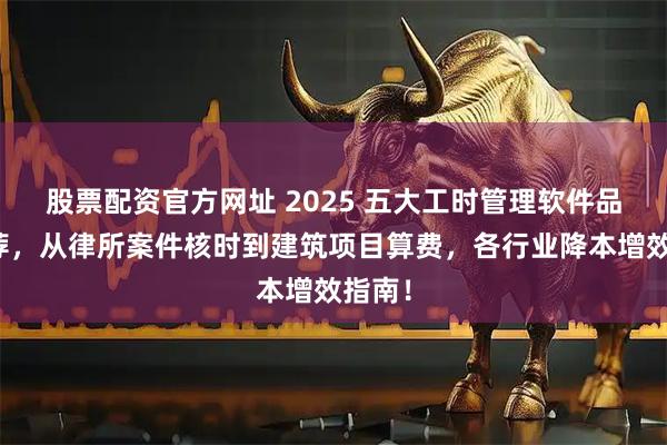 股票配资官方网址 2025 五大工时管理软件品牌推荐，从律所案件核时到建筑项目算费，各行业降本增效指南！