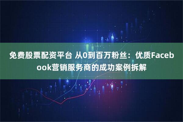免费股票配资平台 从0到百万粉丝：优质Facebook营销服务商的成功案例拆解