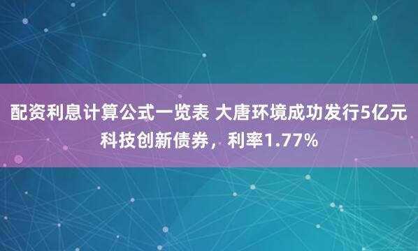 配资利息计算公式一览表 大唐环境成功发行5亿元科技创新债券，利率1.77%