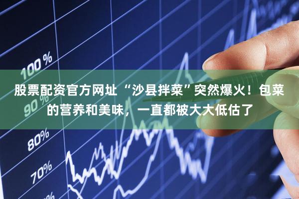 股票配资官方网址 “沙县拌菜”突然爆火！包菜的营养和美味，一直都被大大低估了