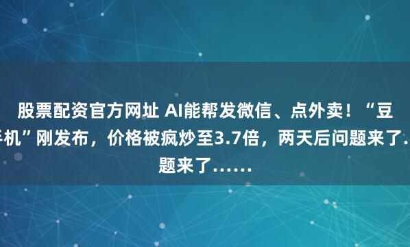 股票配资官方网址 AI能帮发微信、点外卖！“豆包手机”刚发布，价格被疯炒至3.7倍，两天后问题来了……