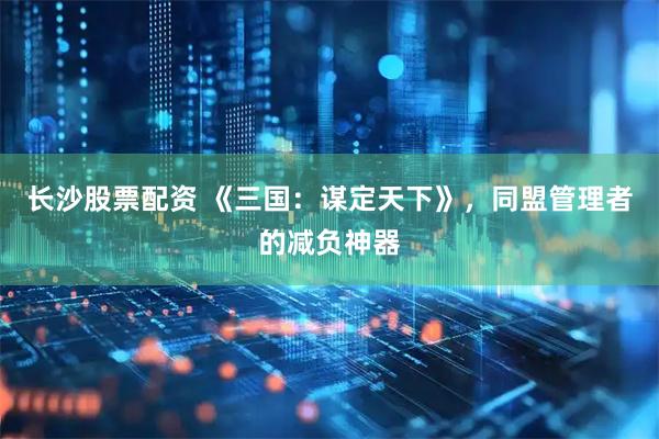 长沙股票配资 《三国：谋定天下》，同盟管理者的减负神器