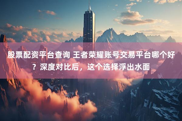 股票配资平台查询 王者荣耀账号交易平台哪个好？深度对比后，这个选择浮出水面