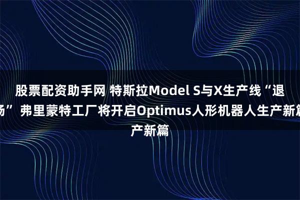 股票配资助手网 特斯拉Model S与X生产线“退场” 弗里蒙特工厂将开启Optimus人形机器人生产新篇