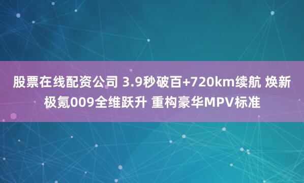 股票在线配资公司 3.9秒破百+720km续航 焕新极氪009全维跃升 重构豪华MPV标准