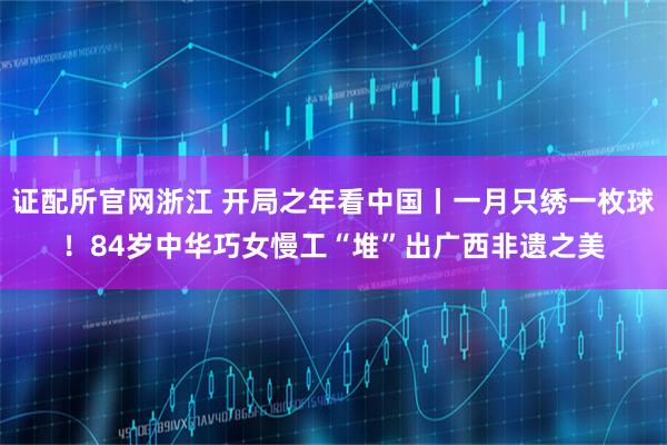 证配所官网浙江 开局之年看中国丨一月只绣一枚球！84岁中华巧女慢工“堆”出广西非遗之美