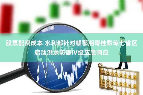 股票配资成本 水利部针对赣鄂湘粤桂黔琼七省区启动洪水防御Ⅳ级应急响应