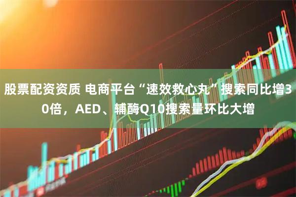 股票配资资质 电商平台“速效救心丸”搜索同比增30倍，AED、辅酶Q10搜索量环比大增